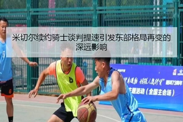 米切尔续约骑士谈判提速引发东部格局再变的深远影响